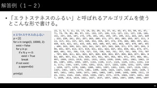 解答例（１−－２）
• 「エラトステネスのふるい」と呼ばれるアルゴリズムを使う
とこんな形で書ける。
55
#	
  エラトステネスのふるい
p	
  =	
  [2]
for	
  x	
  in	
  range(3,	
  10000,	
  2):
exist	
  =	
  False
for	
  y	
  in	
  p:
if	
  x	
  %	
  y	
  ==	
  0:
exist	
  =	
  True
break
if	
  not	
  exist:
p.append(x)
print(p)
 