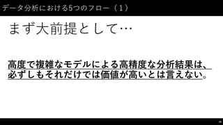 データ分析における5つのフロー（１）
まず⼤大前提として…
⾼高度で複雑なモデルによる⾼高精度な分析結果は、
必ずしもそれだけでは価値が⾼高いとは⾔言えない。
58
 