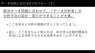 データ分析における5つのフロー（２）
解決すべき問題に合わせて、「データ分析者」が
分析⽅方法の設計・実⾏行ができることが⼤大事。
• ここを誤ると分析の価値が乏しくなってしまう。
• 逆に、ここをきちんと抑えれば、本⽇日学ぶ⽐比較的簡単な
⼿手法による分析でも⼤大きな成果を出すことができる。
59
 