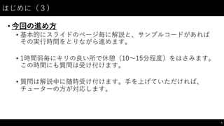 はじめに（３）
• 今回の進め⽅方
• 基本的にスライドのページ毎に解説と、サンプルコードがあれば
その実⾏行時間をとりながら進めます。
• 1時間弱毎にキリの良い所で休憩（10〜～15分程度）をはさみます。
この時間にも質問は受け付けます。
• 質問は解説中に随時受け付けます。⼿手を上げていただければ、
チューターの⽅方が対応します。
6
 