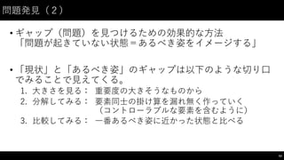 問題発⾒見（２）
• ギャップ（問題）を⾒見つけるための効果的な⽅方法
「問題が起きていない状態＝あるべき姿をイメージする」
• 「現状」と「あるべき姿」のギャップは以下のような切り⼝口
でみることで⾒見えてくる。
1. ⼤大きさを⾒見る： 重要度の⼤大きそうなものから
2. 分解してみる： 要素同⼠士の掛け算を漏れ無く作っていく
（コントローラブルな要素を含むように）
3. ⽐比較してみる： ⼀一番あるべき姿に近かった状態と⽐比べる
63
 