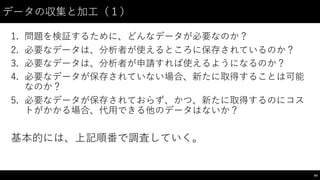 データの収集と加⼯工（１）
1. 問題を検証するために、どんなデータが必要なのか？
2. 必要なデータは、分析者が使えるところに保存されているのか？
3. 必要なデータは、分析者が申請すれば使えるようになるのか？
4. 必要なデータが保存されていない場合、新たに取得することは可能
なのか？
5. 必要なデータが保存されておらず、かつ、新たに取得するのにコス
トがかかる場合、代⽤用できる他のデータはないか？
基本的には、上記順番で調査していく。
64
 