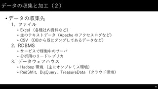 データの収集と加⼯工（２）
• データの収集先
1. ファイル
• Excel （各種社内資料など）
• ⽣生のテキストデータ（Apache  のアクセスログなど）
• CSV （DBから既にダンプしてあるデータなど）
2. RDBMS
• サービスで稼働中のサーバ
• 分析⽤用のリードレプリカ
3. データウェアハウス
• Hadoop 環境 （主にオンプレミス環境）
• RedShfit、BigQuery、TreasureData （クラウド環境）
65
 