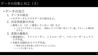 データの収集と加⼯工（３）
• データの加⼯工
1. データの結合
• ログデータとマスタデータの結合など。
2. 判定⽤用変数の作成
• 課⾦金した （1） /  課⾦金していない（0）など
• このフラグを作っておけば、「課⾦金したフラグ数 /  総ユーザー数」でさくっと課⾦金率
がでる。
3. 変数の離散化
• 課⾦金額別に、ライトユーザー、ミドルユーザー、ヘビーユーザーとしてフ
ラグ作成。
• 年齢を10歳刻みでフラグ作成。
• 意味のある単位毎に分析できるようになる。
• ノイズに強くなる。
66
 