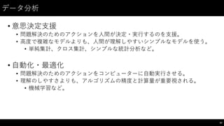 データ分析
• 意思決定⽀支援
• 問題解決のためのアクションを⼈人間が決定・実⾏行するのを⽀支援。
• ⾼高度で複雑なモデルよりも、⼈人間が理解しやすいシンプルなモデルを使う。
• 単純集計、クロス集計、シンプルな統計分析など。
• ⾃自動化・最適化
• 問題解決のためのアクションをコンピューターに⾃自動実⾏行させる。
• 理解のしやすさよりも、アルゴリズムの精度と計算量が重要視される。
• 機械学習など。
67
 