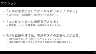 アクション
• 「⼈人間が意思決定してなにかをはじめる / やめる」
• 上司あるいは企画職への説得コストが⼤大きい。
• 「コンピューターに⾃自動実⾏行させる」
• 開発職、サービス運⽤用職への説得コストが⼤大きい。
• ⾒見込み数値の具体化、実施リスクの調査などが必要。
• 分析時に作成した予測モデルでシミュレーション。
• 誤差の範囲（ばらつき）の⼤大きさの確認（許容範囲内か）。
68
 