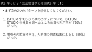 統計学とは？：記述統計学と推測統計学（１）
• まず次の2つのパターンを想像してみてください。
1. DATUM STUDIO の隣のカフェについて、DATUM
STUDIO 全社員を調べたところ前⽇日の利⽤用率が『50%』
だった。
2. 現在の内閣⽀支持率は、A 新聞の調査結果によると『50%』
だった。
71
 
