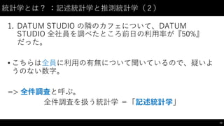 統計学とは？ ：記述統計学と推測統計学（２）
1. DATUM STUDIO の隣のカフェについて、DATUM
STUDIO 全社員を調べたところ前⽇日の利⽤用率が『50%』
だった。
• こちらは全員に利⽤用の有無について聞いているので、疑いよ
うのない数字。
=> 全件調査と呼ぶ。
全件調査を扱う統計学 ＝「記述統計学」
72
 