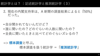 統計学とは？ ：記述統計学と推測統計学（３）
2. 現在の内閣⽀支持率は、A 新聞の調査結果によると『50%』
だった。
• ⾃自分聞かれてないんだけど？
• 誰に聞いたの？どのぐらいの⼈人数に聞いたの？
• 全員に聞いたときと⽐比べてどのぐらいズレるの？
=> 標本調査と呼ぶ。
標本調査を扱う統計学 ＝「推測統計学」
73
 