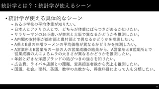 統計学とは？：統計学が使えるシーン
• 統計学が使える具体的なシーン
• ある⼩小学校の平均体重が知りたい。
• ⽇日本⼈人とアメリカ⼈人とで、どちらが体重にばらつきがあるか知りたい。
• サラリーマンのお⼩小遣いが東京と⼤大阪で異なるかどうかを推測したい。
• A内閣の⽀支持率が都市部と農村部とで異なるかどうかを推測したい。
• A県とB県の味噌ラーメンの平均価格が異なるかどうかを推測したい。
• A営業所とB営業所の⼀一部の⼈人の営業成績の結果から、A営業所とB営業所とで
営業成績の⼈人によるムラの⼤大きさが異なるかどうかを推測したい。
• 年齢と好きな洋服ブランドの結びつきの強さを知りたい。
• 広告費、ライバル店舗との距離、営業担当者数から売上を推測したい。
• 国語、社会、理科、英語、数学の点数から、得意科⽬目によって⼈人を分類したい。
74
 
