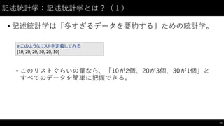 記述統計学：記述統計学とは？（１）
• 記述統計学は「多すぎるデータを要約する」ための統計学。
• このリストぐらいの量なら、「10が2個、20が3個、30が1個」と
すべてのデータを簡単に把握できる。
76
#	
  このようなリストを定義してみる
[10,	
  20,	
  20,	
  30,	
  20,	
  10]
 