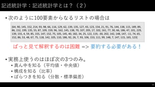 記述統計学：記述統計学とは？（２）
• 次のように100要素からなるリストの場合は
ぱっと⾒見て解釈するのは困難 => 要約する必要がある！
• 実務上使うのはほぼ次の3つのみ。
• 真ん中を知る（平均値・中央値）
• 構成を知る（⽐比率）
• ばらつきを知る（分散・標準偏差）
77
[64,	
  90,	
  145,	
  152,	
  214,	
  93,	
  98,	
  66,	
  116,	
  129,	
  62,	
  139,	
  135,	
  127,	
  43,	
  123,	
  154,	
  21,	
  91,	
  76,	
  144,	
  138,	
  115,	
  189,	
  89,	
  
86,	
  152,	
  199,	
  135,	
  55,	
  87,	
  109,	
  159,	
  96,	
  162,	
  145,	
  138,	
  70,	
  107,	
  205,	
  17,	
  102,	
  161,	
  77,	
  30,	
  66,	
  186,	
  47,	
  101,	
  229,	
  
139,	
  155,	
  4,	
  59,	
  85,	
  155,	
  147,	
  152,	
  75,	
  105,	
  145,	
  40,	
  182,	
  34,	
  25,	
  122,	
  119,	
  -­‐30,	
  202,	
  142,	
  148,	
  147,	
  -­‐11,	
  74,	
  65,	
  
152,	
  86,	
  53,	
  48,	
  67,	
  75,	
  118,	
  142,	
  105,	
  110,	
  186,	
  92,	
  26,	
  7,	
  93,	
  106,	
  153,	
  111,	
  99,	
  148,	
  7,	
  147,	
  115,	
  165,	
  123]
 