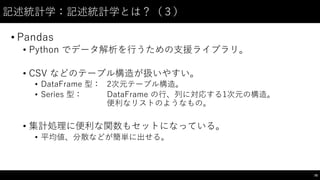 記述統計学：記述統計学とは？（３）
• Pandas
• Python でデータ解析を⾏行うための⽀支援ライブラリ。
• CSV などのテーブル構造が扱いやすい。
• DataFrame 型： 2次元テーブル構造。
• Series 型： DataFrame の⾏行、列に対応する1次元の構造。
便利なリストのようなもの。
• 集計処理に便利な関数もセットになっている。
• 平均値、分散などが簡単に出せる。
78
 