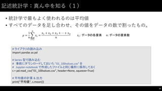 記述統計学：真ん中を知る（１）
• 統計学で最もよく使われるのは平均値
• すべてのデータを⾜足し合わせ、その値をデータの数で割ったもの。
79
#	
  ライブラリの読み込み
import	
  pandas	
  as	
  pd
#	
  Series	
  型で読み込む
# 事前にダウンロードしておいた "01_100values.csv" を
# Jupyter-­‐notebook	
  で作成したファイルと同じ場所に保存しておく
s	
  =	
  pd.read_csv("01_100values.csv",	
  header=None,	
  squeeze=True)
#	
  平均値の計算 & 出力
print("平均値",	
  s.mean())
𝜇 =
1
𝑛
% 𝑥'
(
')*
=
𝑥* + 𝑥, + 𝑥- + ⋯ + 𝑥(
𝑛
𝑥': 	
  データの各要素 𝑛:	
  データの要素数
 