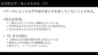 記述統計学：真ん中を知る（３）
• データによっては平均値が真ん中を表していないことがある。
• 例えば年収。
• ⼀一部の⼈人がとてつもない⾦金額をもらっている。
• 平均年収はそれに引きずられて⾼高くなる傾向がある。
• そのためほとんどの⼈人が平均年収以下。
• 「2 : 8 の法則」
• 「20%の⼈人が全体の80%の売上を出している」
• 80%の⼈人が平均値以下の購買額となる。
• ECサイト、ソーシャルゲーム など。
81
 