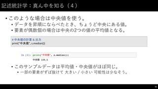 記述統計学：真ん中を知る（４）
• このような場合は中央値を使う。
• データを昇順にならべたとき、ちょうど中央にある値。
• 要素が偶数個の場合は中央の2つの値の平均値となる。
• このサンプルデータは平均値・中央値がほぼ同じ。
• ⼀一部の要素がずば抜けて ⼤大きい / ⼩小さい 可能性は少なそう。
82
#	
  中央値の計算 &	
  出力
print("中央値",	
  s.median())
 