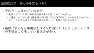記述統計学：真ん中を知る（５）
• 平均と中央値のズレの実例。
• 実サービスだと平均値は中央値の2〜～3倍になることも多い。
• 「課⾦金ユーザーの平均課⾦金額がXXX円だからXXX円払うユーザーをターゲット
に〜～」としてしまうと⼤大幅に本来とボリューム層とズレてしまう！
• 指標にするなら中央値をメインに追いかけるほうがサービス
の実情をよく表している場合が多い。
83
 