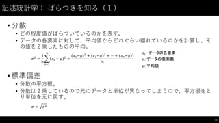 記述統計学： ばらつきを知る（１）
• 分散
• どの程度値がばらついているのかを表す。
• データの各要素に対して、平均値からどれぐらい離れているのかを計算し、そ
の値を２乗したものの平均。
• 標準偏差
• 分散の平⽅方根。
• 分散は２乗しているので元のデータと単位が異なってしまうので、平⽅方根をと
り単位を元に戻す。
86
𝜎,
=
1
𝑛
% 𝑥' − 𝜇 ,
(
')*
=
(𝑥*−𝜇),
+ (𝑥,−𝜇),
+ ⋯ + (𝑥(−𝜇),
𝑛
𝑥': 	
  データの各要素
𝑛:	
  データの要素数
𝜇:	
  平均値
𝜎 = 𝜎,
 