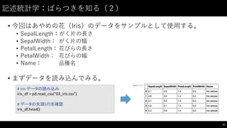 記述統計学：ばらつきを知る（２）
• 今回はあやめの花（Iris）のデータをサンプルとして使⽤用する。
• SepalLength：がく⽚片の⻑⾧長さ
• SepalWidth： がく⽚片の幅
• PetalLength：花びらの⻑⾧長さ
• PetalWidth： 花びらの幅
• Name： 品種名
• まずデータを読み込んでみる。
87
#	
  Iris データの読み込み
iris_df =	
  pd.read_csv("03_iris.csv")
#	
  データの先頭5行を確認
iris_df.head()
 