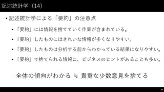 記述統計学（14）
• 記述統計学による「要約」の注意点
• 「要約」には情報を捨てていく作業が含まれている。
• 「要約」したものにはきれいな情報が多くなりやすい。
• 「要約」したものは分析する前からわかっている結果になりやすい。
• 「要約」で捨てられる情報に、ビジネスのヒントがあることも多い。
全体の傾向がわかる ≒  貴重な少数意⾒見を捨てる
89
 