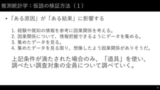 推測統計学：仮説の検証⽅方法（１）
• 「ある原因」が「ある結果」に影響する
1. 経験や既知の情報を参考に因果関係を考える。
2. 因果関係について、情報把握できるようにデータを集める。
3. 集めたデータを⾒見る。
4. 集めたデータを⾒見る限り、想像したよう因果関係がありそうだ。
上記条件が満たされた場合のみ、「道具」を使い、
調べたい調査対象の全員について調べていく。
91
 