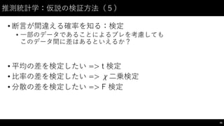 推測統計学：仮説の検証⽅方法（５）
• 断⾔言が間違える確率を知る：検定
• ⼀一部のデータであることによるブレを考慮しても
このデータ間に差はあるといえるか？
• 平均の差を検定したい => t 検定
• ⽐比率の差を検定したい => χ⼆二乗検定
• 分散の差を検定したい => F 検定
95
 