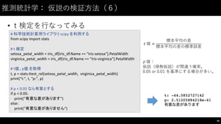 推測統計学： 仮説の検証⽅方法（６）
• ｔ検定を⾏行なってみる
96
#	
  科学技術計算用ライブラリ scipy を利用する
from	
  scipy import	
  stats
#	
  t	
  検定
setosa_petal_width =	
  iris_df[iris_df.Name ==	
  "Iris-­‐setosa"].PetalWidth
virginica_petal_width =	
  iris_df[iris_df.Name ==	
  "Iris-­‐virginica"].PetalWidth
#	
  t値、p値 を取得
t,	
  p	
  =	
  stats.ttest_rel(setosa_petal_width,	
  	
  virginica_petal_width)
print("t:",	
  t,	
  "p:",	
  p)
#	
  p	
  <	
  0.05	
  なら有意とする
if	
  p	
  <	
  0.05:
print("有意な差があります")
else:
print("有意な差がありません")
𝑡	
  値 =
標本平均の差
標本平均の差の標準誤差
p 値：
仮説（帰無仮説）が間違う確率。
0.05 or 0.01 を基準にする場合が多い。
 