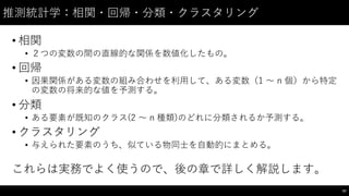 推測統計学：相関・回帰・分類・クラスタリング
• 相関
• ２つの変数の間の直線的な関係を数値化したもの。
• 回帰
• 因果関係がある変数の組み合わせを利⽤用して、ある変数（1 〜～ n 個）から特定
の変数の将来的な値を予測する。
• 分類
• ある要素が既知のクラス(2 〜～ n 種類)のどれに分類されるか予測する。
• クラスタリング
• 与えられた要素のうち、似ている物同⼠士を⾃自動的にまとめる。
これらは実務でよく使うので、後の章で詳しく解説します。
97
 