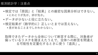 推測統計学：注意点
• 検定では「原因」と「結果」との厳密な因果分析はできない。
• にわとりが先か、卵が先か。
• データが少ないと役に⽴立たない。
• 検定結果が（数学的に）正しいとまでは⾔言えない。
• 差があることまでしかわからない。
取得できたデータから全体について断⾔言する際に、対象者が
偏っているリスクを踏まえたうえで、全体への断⾔言を間違え
る可能性を定量化するときに使う「道具」。
98
 