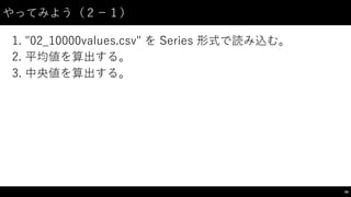 やってみよう（２−－１）
1. "02_̲10000values.csv"  を Series 形式で読み込む。
2. 平均値を算出する。
3. 中央値を算出する。
99
 