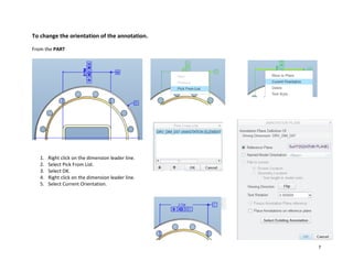 7
To change the orientation of the annotation.
From the PART
1. Right click on the dimension leader line.
2. Select Pick From List.
3. Select OK.
4. Right click on the dimension leader line.
5. Select Current Orientation.
 