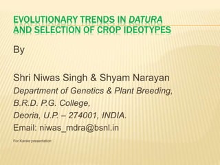 EVOLUTIONARY TRENDS IN DATURA 
AND SELECTION OF CROP IDEOTYPES 
By 
Shri Niwas Singh & Shyam Narayan 
Department of Genetics & Plant Breeding, 
B.R.D. P.G. College, 
Deoria, U.P. – 274001, INDIA. 
Email: niwas_mdra@bsnl.in 
For Kanke presentation 
 