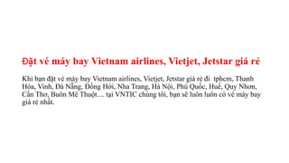 Đặt vé máy bay Vietnam airlines, Vietjet, Jetstar giá rẻ
Khi bạn đặt vé máy bay Vietnam airlines, Vietjet, Jetstar giá rẻ đi tphcm, Thanh
Hóa, Vinh, Đà Nẵng, Đồng Hới, Nha Trang, Hà Nội, Phú Quốc, Huế, Quy Nhơn,
Cần Thơ, Buôn Mê Thuột.... tại VNTIC chúng tôi, bạn sẽ luôn luôn có vé máy bay
giá rẻ nhất.
 