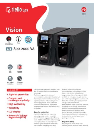 Vision
800-2000 VA1:1
SOHO
LINE
INTERACTIVE
VI
TYPE
6
Tower
USB
plug
Hot swap
battery
Plug & Play
installation
GS Nemko
certified
HIGHLIGHTS
•	Superior protection
•	Compact and
contemporary design
•	High availability
•	Versatility
•	LCD display
•	Automatic Voltage
Regulation (AVR)
The Vision range is available in models from
800 VA to 2000 VA with sinusoidal digital
technology.
The Vision range, with its advanced
communications and connectivity options, is
the ideal solution for installations requiring
superior protection and versatility in the
power supply system. Vision is the ideal
solution for the protection of peripheral
network devices, servers, and network back-
up systems.
Superior protection
The Vision range uses Line Interactive
technology and provides a sinusoidal
output. This technology provides efficiency
levels of 98% and therefore reduced energy
consumption. It also ensures a high level of
protection against mains power disturbances.
The automatic voltage regulator (AVR)
provides protection from surges,
overvoltages and undervoltages, without
battery intervention. Reduced battery
usage ensures that the battery set is 100%
available for mains power supply failures
and is able to provide greater autonomy. EMI
filters then provide further protection from
voltage surges and transients.
When the mains power supply fails, the load
is powered by the inverter and receives a
perfectly sinusoidal supply for maximum
power continuity and reliability. With
energy savings in mind, the Vision range
features a shut-off button to reduce energy
consumption to zero during periods of
prolonged inactivity.
High availability
An EnergyShare socket allows load-
shedding and the shutdown of less sensitive
 