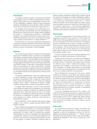 Basso e cols.
Drenagem anômala total das veias pulmonares
Introdução
A drenagem anômala total das veias pulmonares (DATVP)
é uma doença rara de incidência aproximada de 0,058 a
0,083:1.000 nascidos vivos, correspondendo a cerca de 1% a
3% das cardiopatias congênitas. Apesar de pouco frequente,
apresenta mortalidade em torno de 80% a 90% no primeiro
ano de vida, necessitando de tratamento cirúrgico precoce1-3
.
Os resultados deste tratamento vêm melhorando com o
passar das décadas, apresentando níveis de mortalidade em
decréscimo nos maiores centros de cirurgia cardíaca pediátrica
do mundo2,4-7
. Em publicações anteriores, a mortalidade
hospitalar sofreu influência de diversos fatores, dentre eles a
interferência temporal, o baixo peso no momento da cirurgia,
o tipo anatômico infracardíaco e o subtipo obstrutivo3,4-11
.
Provavelmente em nosso meio o tratamento desta doença
apresentou evolução semelhante. Neste estudo, utilizando a
experiência de 29 anos de um único serviço, foram testadas
possíveis variáveis relacionadas ao óbito hospitalar.
Método
Este estudo foi aprovado pelo comitê de ética do hospital
(protocolo nº 0588-08). Todos os pacientes com diagnóstico
de drenagem anômala total das veias pulmonares no período
entre janeiro de 1979 e março de 2008 foram selecionados a
partir da base de dados e arquivos do serviço de cardiologia e
cirurgia cardíaca do hospital. Foram incluídos apenas pacientes
com DATVP isolada ou associada à comunicação interatrial
(CIA) e/ou persistência do canal arterial (PCA), excluídos
aqueles com associações complexas (isomerismos, hipoplasia
do ventrículo esquerdo, transposição das grandes artérias etc)
ou com dados insuficientes nos prontuários. A amostra foi de
123 pacientes.
As variáveis analisadas foram: época da cirurgia, presença
ou não de obstrução ao fluxo venoso pulmonar, tempo de
circulação extracorpórea (CEC), tempo de oclusão aórtica
(OAo), tempo de permanência na UTI, tempo de ventilação
mecânica, peso e idade no momento da cirurgia e subtipo
anatômico (supracardíaco, cardíaco, infracardíaco ou misto).
Os dados sobre obstrução ao fluxo venoso pulmonar
foram obtidos dos laudos do ecocardiograma, do cateterismo
e da descrição cirúrgica. Considerou-se obstrução quando
observados fluxo acelerado através da CIA ou do trajeto
anômalo ao ecocardiograma, gradiente pressórico ou imagem
de estenoses ao cateterismo ou quando se encontrou CIA
muito pequena ou alguma obstrução visível durante o
procedimento cirúrgico.
Os procedimentos foram realizados pela mesma equipe
cirúrgica, com o mesmo cirurgião principal durante todo o
período analisado.
Para a avaliação da associação entre variáveis qualitativas,
foi usado o teste exato de Fisher ou o teste de Qui-quadrado.
Para a comparação de dois grupos em relação a variáveis
quantitativas, foi usado o teste t de Student para amostras
independentes ou o teste não-paramétrico de Mann-Whitney,
se apropriado. Utilizou-se a curva ROC para estabelecer um
ponto de corte através do qual fosse possível dividir a amostra
em dois grupos e analisar a influência temporal sobre as
diversas variáveis, sobretudo os óbitos. Para a análise conjunta
das variáveis, foi ajustado um modelo de Regressão Logística,
considerando-se o óbito (sim ou não) como variável resposta
e as variáveis que apresentaram valores de p < 0,20 na
análise univariada como variáveis explicativas. Após o ajuste,
foram estimados os valores de odds ratio e intervalos de 95%
de confiança. Valores de p < 0,05 indicaram significância
estatística. Os dados foram organizados em planilha Excel e
analisados pelo programa computacional Statistica v.8.0.
Resultados
A amostra foi composta por 123 pacientes operados com
diagnóstico de DATVP entre janeiro de 1979 e março de
2008. Houve nítida preponderância do sexo masculino, com
63,4% contra apenas 36,5% do sexo feminino. As medianas
de peso e idade foram de 4,1 kg (2 a 24 kg) e 120 dias (4
dias a 9 anos e 9 meses) respectivamente. Nos últimos cinco
anos analisados, 33% dos casos foram de crianças menores
de 30 dias de vida. O peso abaixo do 5º percentil para
idade esteve presente em 67,5% das crianças analisadas,
sem influência sobre o sexo.
Durante as décadas não houve mudança significativa nos
tempos de circulação extracorpórea e oclusão aórtica.
Quanto aos tipos anatômicos, a incidência foi homogênea,
prevalecendo o tipo supracardíaco em todo o período
analisado (Tabela 1). Obstrução à drenagem esteve presente
em 30% dos casos, sendo o subtipo infracardíaco o mais
associado à esta condição, o que ocorreu em 50% de seus
casos. Entretanto, no subtipo supracardíaco, foi encontrado
o maior número de casos obstrutivos, isto se devendo ao fato
de ser este o subtipo anatômico mais prevalente.
Para a definição de um ponto de corte para a análise
temporal, foi utilizada a curva ROC, que apontou quinze
anos como de maior sensibilidade. Foram testadas hipóteses
de influência temporal para as características demográficas
e para a ocorrência e interferência com os óbitos. Tanto
na análise univariada quanto na multivariada, a presença
de obstrução ao fluxo venoso pulmonar foi a única
variável positivamente associada aos óbitos (p = 0,005),
independentemente da evolução temporal. A mortalidade
dentre estes casos foi de 44%.
A taxa de mortalidade geral foi de 27% e, destes, 25%
estavam dentro do período neonatal. Na análise percentual,
observou-se diminuição significativa dos óbitos ocorridos há
mais de quinze anos (41,2%) e aqueles dos últimos quinze
anos (24,7%), sem relevância estatística (Tabelas 1 e 2). Nos
cinco anos finais da amostra, não houve nenhum caso de
óbito (Gráfico 1).
Discussão
Os resultados do tratamento cirúrgico da DATVP vêm
melhorando significativamente ao longo das décadas,
chegando a níveis de mortalidade em torno de 10% em
algumas séries publicadas na literatura2,7,12-16
. Dentre as causas
responsáveis por esta melhora estão a maior precocidade e
qualidade do diagnóstico, bem como o manejo pré e pós-
operatório2,4
.
 