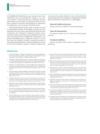 Referências
1.	 GevaT,VanPraaghS.Anomaliesofthepulmonaryveins.In:MossandAdam’s
heart disease in infants, children and adolescents: including the fetus and
young adult. 7th ed. Baltimore: Williams & Wilkins; 2001.
2.	 MichielonG,DiDonatoRM,PasquiniL,GiannicoS,BrancaccioG,MazzeraE,
etal.Totalanomalouspulmonaryvenousconnection:long-termappraisalwith
evolving technical solutions. Eur J Cardiothorac Surg. 2002; 22 (2): 184-91.
3.	 Karamlou T, Gurofski R, Sukhni A, Coles JG, Williams WG, Caldarone CA,
et al. Factors associated with mortality and reoperation in 377 children with
total anomalous pulmonary venous connection. Circulation. 2007; 115 (12):
1591-8.
4.	 HydeJA,StümperO,BarthMJ,WrightJG,SiloveED,deGiovanniJV,etal.Total
anomalous pulmonary venous connection: outcome of surgical correction
and management of recurrent venous obstruction. Eur J Cardiothorac Surg.
1999; 15 (6): 735-40.
5.	 Choudhary SK, Bhan A, Sharma R, Airan B, Devagourou V, Saxena A, et
al. Repair of total anomalous pulmonary venous connection in infancy:
experience of a developing country. Ann Thorac Surg. 1999; 68 (1): 155-9.
6.	 BinottoMA,GimenezS,AtikE,BarberoMarcialM,EbaidM.Totalanomalous
pulmonary venous connection: experience with 70 cases. Arq Bras Cardiol.
1996; 66 (4): 217-21.
7.	 Friesen CLH, Zurakowski D, Thiagarajan RR, Forbess JM, del Nido PJ, Mayer
JE, et al. Total anomalous pulmonary venous connection: an analysis of
current management strategies in a single institution. Ann Thorac Surg. 2005;
79: 596-606.
8.	 Alton GY, Robertson CM, Sauve R, Divekar A, Nettel- Aguirre A, Selzer S.
Early childhood health, growth, and neurodevelopamental outcomes after
completerepairoftotalanomalouspulmonaryvenousconnectionat6weeks
or younger. J Thorac Cardiovasc Surg. 2007; 133 (4): 905-11.
9.	 Kirshbom PM, Flynn TB, Calncy RR, Ittenbach RF, Hartman DM, Paridon
SM, et al. Late neurodevelopmental outcome after repair of total
anomalous pulmonary venous connection. J Thorac Cardiovasc Surg.
2005; 129 (5): 1091-7.
10.	Kirshbom PM, Myung RJ, Gaynor JW, Ittenbach RF, Paridon SM, DeCampli
WM, et al. Preoperative pulmonary venous obstruction affects long- term
outcome for survivors of total anomalous pulmonary venous connection
repair. Ann Thorac Surg. 2002; 74 (5): 1616-20.
11.	Sinzobahamvya N, Arenz C, Brecher AM, Blaschczok HC, Urban AE. Early
and long- term results for correction of total anomalous pulmonary venous
drainage (TAPVD) in neonates and infants. Eur J Cardiothorac Surg. 1996;
10 (6): 433-8.
12.	KoshyS,KumarRK,GururajaRS,ShivaprakashaK.Novelrepairforobstructed
totalanomalouspulmonaryvenousconnectiontocoronarysinus.AnnThorac
Surg. 2005; 79 (2): 711-3.
13.	Emmel M, Sreeram N. Total anomalous pulmonary venous connection:
diagnosis, management, and outcome. Curr Treat Options Cardiovasc Med.
2004; 6 (5): 423-9.
14.	KorbmacherB,BüttgenS,SchulteHD,HoffmannM,KrogmannON,Rammos
S, et al. Long-term results after repair of total anomalous pulmonary venous
connection. Thorac Cardiovasc Surg. 2001; 49 (2): 101-16.
15.	Lacour-Gayet F, Zoghbi J, Serraf AE, Belli E, Piot D, Rey C, et al. Surgical
management of progressive pulmonary venous obstruction after repair of
total anomalous pulmonary venous connection J Thorac Cardiovasc Surg.
1999; 117 (4): 679-87.
16.	Lamb RK, Qureshi SA, Wilkinson JL, Arnold R, West CR, Hamilton DI. Total
anomalouspulmonaryvenousdrainage:seventeen-yearsurgicalexperience.
J Thorac Cardiovasc Surg. 1988; 96 (3): 368-75.
Basso e cols.
Drenagem anômala total das veias pulmonares
de instabilidade hemodinâmica a que estes pacientes foram
submetidos antes do procedimento cirúrgico e, nos anos
mais recentes, a intervenção precoce no período neonatal,
apresentados em nossa série, são potenciais fatores de risco
para o prejuízo das funções neurocognitivas no seguimento
em longo prazo e que necessitam de análise futura.
Após três décadas de evolução, pode-se observar avanços
na mortalidade imediata da drenagem anômala das veias
pulmonares em nosso serviço, que atualmente apresenta níveis
consistentes com a literatura. A obstrução ao fluxo venoso
pulmonar continua sendo fator de mau prognóstico em nosso
meio. Este estudo retrata a realidade de um país pobre, com
grandes dificuldades para o diagnóstico precoce e acesso
aos centros de referência. Durante o período de análise foi
observada queda significativa na idade do diagnóstico, apesar
de não haver relevância estatística. Podemos imaginar que
este fato tenha ocorrido devido ao maior conhecimento da
apresentação clínica das cardiopatias congênitas pelo pediatra
geral e da referência mais precoce ao cardiologista.
Potencial Conflito de Interesses
Declaro não haver conflito de interesses pertinentes.
Fontes de Financiamento
O presente estudo não teve fontes de financiamento
externas.
Vinculação Acadêmica
Não há vinculação deste estudo a programas de pós-
graduação.
 