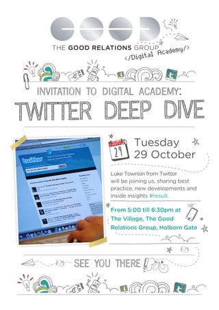 cademy >
Digital A
<
INVITATION TO DIGITAL ACADEMY:

TWITTER DEEP DIVE
29

Tuesday
29 October

Luke Townsin from Twitter
will be joining us, sharing best
practice, new developments and
inside insights #result.

From 5:00 till 6:30pm at
The Village, The Good
Relations Group, Holborn Gate

 