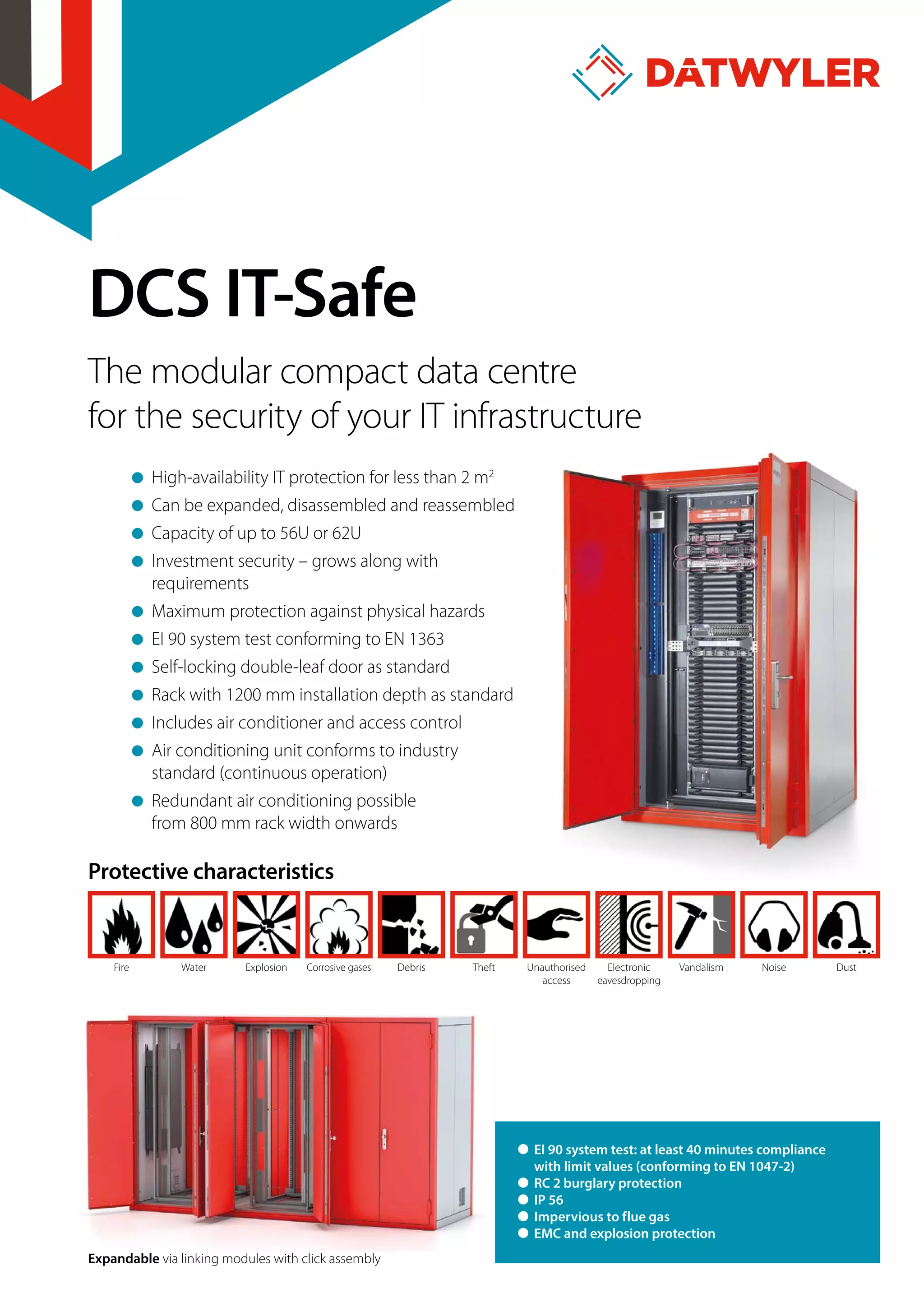 DCS IT-Safe
The modular compact data centre
for the security of your IT infrastructure
High-availability IT protection for less than 2 m2
Can be expanded, disassembled and reassembled
Capacity of up to 56U or 62U
Investment security – grows along with
requirements
Maximum protection against physical hazards
EI 90 system test conforming to EN 1363
Self-locking double-leaf door as standard
Rack with 1200 mm installation depth as standard
Includes air conditioner and access control
Air conditioning unit conforms to industry
standard (continuous operation)
Redundant air conditioning possible
from 800 mm rack width onwards
Protective characteristics
Fire Water Explosion Corrosive gases Debris Theft Unauthorised
access
Electronic
eavesdropping
Vandalism Noise Dust
Expandable via linking modules with click assembly
˜ EI 90 system test: at least 40 minutes compliance
with limit values (conforming to EN 1047-2)
˜ RC 2 burglary protection
˜ IP 56
˜ Impervious to flue gas
˜ EMC and explosion protection