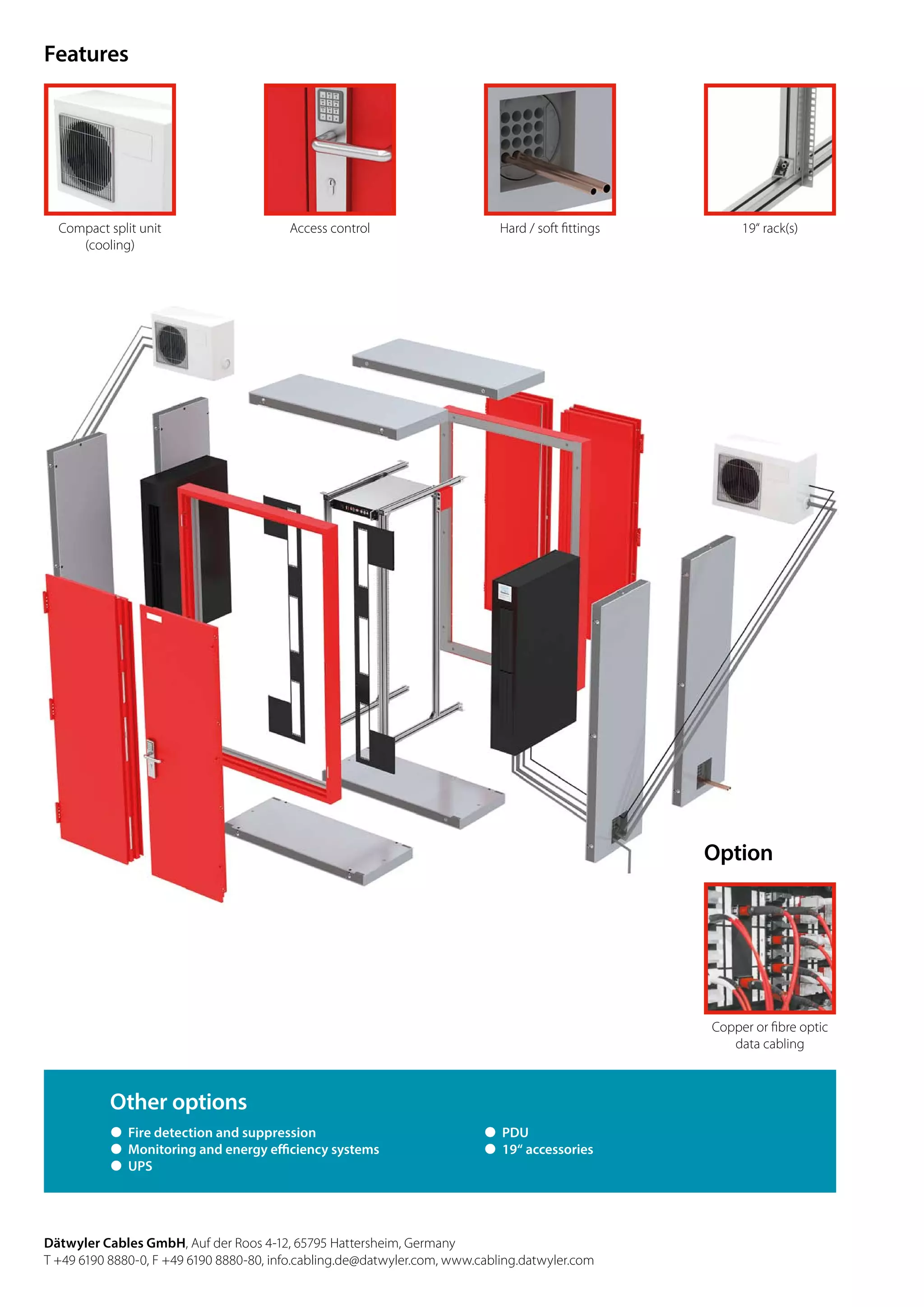 Features
Dätwyler Cables GmbH, Auf der Roos 4-12, 65795 Hattersheim, Germany
T +49 6190 8880-0, F +49 6190 8880-80, info.cabling.de@datwyler.com, www.cabling.datwyler.com
Compact split unit
(cooling)
Access control Hard / soft fittings 19“ rack(s)
Other options
˜ Fire detection and suppression
˜ Monitoring and energy efficiency systems
˜ UPS
˜ PDU
˜ 19“ accessories
Option
Copper or fibre optic
data cabling