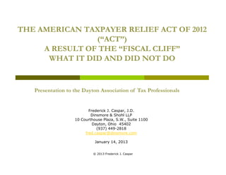 THE AMERICAN TAXPAYER RELIEF ACT OF 2012
                (“ACT”)
     A RESULT OF THE “FISCAL CLIFF”
      WHAT IT DID AND DID NOT DO


   Presentation to the Dayton Association of Tax Professionals


                          Frederick J. Caspar, J.D.
                           Dinsmore & Shohl LLP
                   10 Courthouse Plaza, S.W., Suite 1100
                            Dayton, Ohio 45402
                              (937) 449-2818
                        fred.caspar@dinsmore.com

                             January 14, 2013
                                     14


                            © 2013 Frederick J. Caspar
 