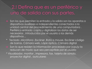    Son los que permiten la entrada y la salida son los aparatos o
    dispositivos auxiliares e independientes conectados a la
    unidad central del procedimiento de una computadora .
    Periférico entrada :capta y digitalizan los datos de ser
    necesarios , introducidos por el usuario o los demás
    dispositivos ..
* Teclado ,Micrófono ,Escáner ,Rato o mouse, Escáner código
    de barras, Cámara web, Lápiz óptico, Cámara digital
 Son lo que residen la información procesada por (cpu)y la
    reducen de modo que sea perceptible por el usuario
* Visualizador, monitor , impresora, fax, tarjeta de sonido,
    proyector digital , auriculares
 