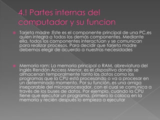    Tarjeta madre :Este es el componente principal de una PC,es
    quien integra a todos los demás componentes. Mediante
    ella, todos los componentes interactúan y se comunican
    para realizar procesos. Para decidir que tarjeta madre
    debemos elegir de acuerdo a nuestras necesidades


   Memoria ram: La memoria principal o RAM, abreviatura del
    inglés Rendón Access Menor, es el dispositivo donde se
    almacenan temporalmente tanto los datos como los
    programas que la CPU está procesando o va a procesar en
    un determinado momento. Por su función, es una amiga
    inseparable del microprocesador, con el cual se comunica a
    través de los buses de datos. Por ejemplo, cuando la CPU
    tiene que ejecutar un programa, primero lo coloca en la
    memoria y recién después lo empieza a ejecutar
 