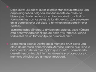 
    Disco duro: Los discos duros se presentan recubiertos de una
    capa magnética delgada, habitualmente de óxido de
    hierro, y se dividen en unos círculos concéntricos cilindros
    (coincidentes con las pistas de los disquetes), que empiezan
    en la parte exterior del disco y terminan en la parte interior
    (último).
    asimismo estos cilindros se dividen en sectores, cuyo número
    esta determinado por el tipo de disco y su formato, siendo
    todos ellos de un tamaño fijo en cualquier disco.

   La memoria cache: Dentro de la memoria RAM existe una
    clase de memoria denominada Memoria Caché que tiene la
    característica de ser más rápida que las otras, permitiendo
    que el intercambio de información entre el procesador y la
    memoria principal sea a mayor velocidad.
 