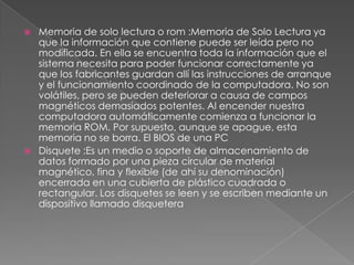   Memoria de solo lectura o rom :Memoria de Solo Lectura ya
    que la información que contiene puede ser leída pero no
    modificada. En ella se encuentra toda la información que el
    sistema necesita para poder funcionar correctamente ya
    que los fabricantes guardan allí las instrucciones de arranque
    y el funcionamiento coordinado de la computadora. No son
    volátiles, pero se pueden deteriorar a causa de campos
    magnéticos demasiados potentes. Al encender nuestra
    computadora automáticamente comienza a funcionar la
    memoria ROM. Por supuesto, aunque se apague, esta
    memoria no se borra. El BIOS de una PC
   Disquete :Es un medio o soporte de almacenamiento de
    datos formado por una pieza circular de material
    magnético, fina y flexible (de ahí su denominación)
    encerrada en una cubierta de plástico cuadrada o
    rectangular. Los disquetes se leen y se escriben mediante un
    dispositivo llamado disquetera
 