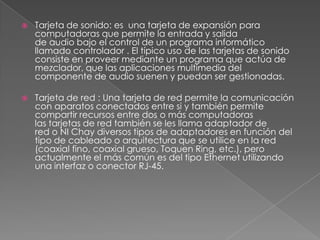    Tarjeta de sonido: es una tarjeta de expansión para
    computadoras que permite la entrada y salida
    de audio bajo el control de un programa informático
    llamado controlador . El típico uso de las tarjetas de sonido
    consiste en proveer mediante un programa que actúa de
    mezclador, que las aplicaciones multimedia del
    componente de audio suenen y puedan ser gestionadas.

   Tarjeta de red : Una tarjeta de red permite la comunicación
    con aparatos conectados entre si y también permite
    compartir recursos entre dos o más computadoras
    las tarjetas de red también se les llama adaptador de
    red o NI Chay diversos tipos de adaptadores en función del
    tipo de cableado o arquitectura que se utilice en la red
    (coaxial fino, coaxial grueso, Toquen Ring, etc.), pero
    actualmente el más común es del tipo Ethernet utilizando
    una interfaz o conector RJ-45.
 