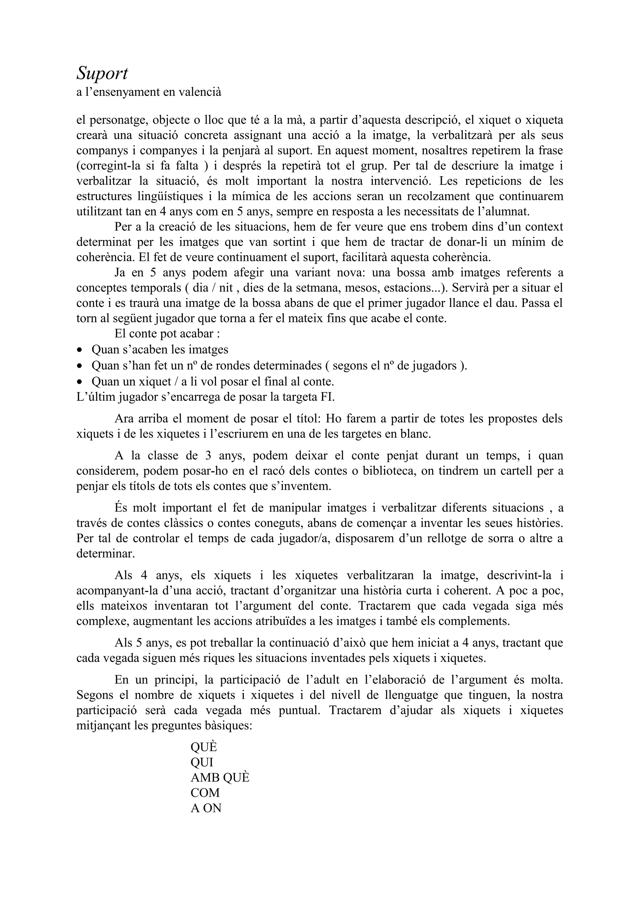 Suport
a l’ensenyament en valencià

el personatge, objecte o lloc que té a la mà, a partir d’aquesta descripció, el xiquet o xiqueta
crearà una situació concreta assignant una acció a la imatge, la verbalitzarà per als seus
companys i companyes i la penjarà al suport. En aquest moment, nosaltres repetirem la frase
(corregint-la si fa falta ) i després la repetirà tot el grup. Per tal de descriure la imatge i
verbalitzar la situació, és molt important la nostra intervenció. Les repeticions de les
estructures lingüístiques i la mímica de les accions seran un recolzament que continuarem
utilitzant tan en 4 anys com en 5 anys, sempre en resposta a les necessitats de l’alumnat.
        Per a la creació de les situacions, hem de fer veure que ens trobem dins d’un context
determinat per les imatges que van sortint i que hem de tractar de donar-li un mínim de
coherència. El fet de veure continuament el suport, facilitarà aquesta coherència.
        Ja en 5 anys podem afegir una variant nova: una bossa amb imatges referents a
conceptes temporals ( dia / nit , dies de la setmana, mesos, estacions...). Servirà per a situar el
conte i es traurà una imatge de la bossa abans de que el primer jugador llance el dau. Passa el
torn al següent jugador que torna a fer el mateix fins que acabe el conte.
        El conte pot acabar :
• Quan s’acaben les imatges
• Quan s’han fet un nº de rondes determinades ( segons el nº de jugadors ).
• Quan un xiquet / a li vol posar el final al conte.
L’últim jugador s’encarrega de posar la targeta FI.
       Ara arriba el moment de posar el títol: Ho farem a partir de totes les propostes dels
xiquets i de les xiquetes i l’escriurem en una de les targetes en blanc.
       A la classe de 3 anys, podem deixar el conte penjat durant un temps, i quan
considerem, podem posar-ho en el racó dels contes o biblioteca, on tindrem un cartell per a
penjar els títols de tots els contes que s’inventem.
        És molt important el fet de manipular imatges i verbalitzar diferents situacions , a
través de contes clàssics o contes coneguts, abans de començar a inventar les seues històries.
Per tal de controlar el temps de cada jugador/a, disposarem d’un rellotge de sorra o altre a
determinar.
       Als 4 anys, els xiquets i les xiquetes verbalitzaran la imatge, descrivint-la i
acompanyant-la d’una acció, tractant d’organitzar una història curta i coherent. A poc a poc,
ells mateixos inventaran tot l’argument del conte. Tractarem que cada vegada siga més
complexe, augmentant les accions atribuïdes a les imatges i també els complements.
       Als 5 anys, es pot treballar la continuació d’això que hem iniciat a 4 anys, tractant que
cada vegada siguen més riques les situacions inventades pels xiquets i xiquetes.
        En un principi, la participació de l’adult en l’elaboració de l’argument és molta.
Segons el nombre de xiquets i xiquetes i del nivell de llenguatge que tinguen, la nostra
participació serà cada vegada més puntual. Tractarem d’ajudar als xiquets i xiquetes
mitjançant les preguntes bàsiques:
                       QUÈ
                       QUI
                       AMB QUÈ
                       COM
                       A ON
 