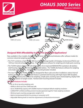 OHAUS 3000 Series
Economy Indicators
Designed With Affordability In Mind For Industrial Applications!
Now available in four models, the OHAUS 3000 Series of Economical Indicators offer software modes for
common industrial weighing applications:
• The T31P combines a high-impact ABS housing with a large backlit LCD display, bi-directional RS232 and 	
120-hour internal rechargeable battery. The T31P features software for weighing and simple parts counting.
• The T32XW replaces the T31XW with the addition of an improved NEMA4X/IP65 washdown all stainless
steel housing and a 58-hour internal rechargeable battery. The T32XW also features software for weighing
and simple parts counting. Stainless steel mounting bracket included.
• The new T32MC and T32ME versions are designed for floor scale and other installations where internal
battery power are not required. Both feature a painted steel housing with high-impact ABS faceplate,
bi-directional RS232 and software for weighing, simple parts counting, basic checkweighing, display hold
and accumulation of weight results. Painted steel mounting bracket included.
Standard Features Include:
• lb, oz, lb-oz, kg and g weighing units
• Ability to drive up to four 350Ω load cells
• Up to 20,000 lb/kg capacity with 20,000d maximum displayed default weighing resolution
• 6,000d NTEP certified and Measurement Canada approved Legal-for-Trade weighing resolution
• Minimum parts counting average piece weight of 1d
• Built-in bi-directional RS232C for printing or connection to PC
• Adjustable filtering levels to meet the requirements of industrial environments
T32ME (LED version) T32MC (LCD version) T31P Indicator
shown with optional bracket
T32XW Indicator
cân
điện
tử
Trường
Thịnh
Tiến
w
w
w
.candientu.vn
Tham khảo thêm thông tin sản phẩm Ohaus tại www.candientu.vn
 