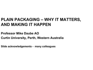PLAIN PACKAGING – WHY IT MATTERS,
AND MAKING IT HAPPEN
Professor Mike Daube AO
Curtin University, Perth, Western Australia
Slide acknowledgements - many colleagues
 
