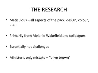 THE RESEARCH
• Meticulous – all aspects of the pack, design, colour,
etc.
• Primarily from Melanie Wakefield and colleagues
• Essentially not challenged
• Minister’s only mistake – “olive brown”
 