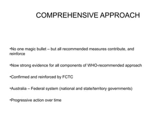 COMPREHENSIVE APPROACH
•No one magic bullet – but all recommended measures contribute, and
reinforce
•Now strong evidence for all components of WHO-recommended approach
•Confirmed and reinforced by FCTC
•Australia – Federal system (national and state/territory governments)
•Progressive action over time
 